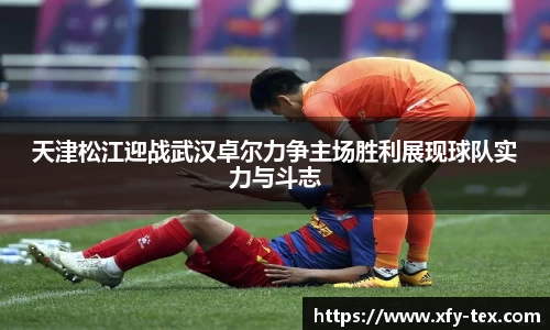天津松江迎战武汉卓尔力争主场胜利展现球队实力与斗志