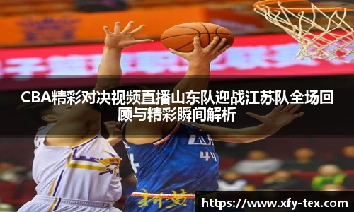 CBA精彩对决视频直播山东队迎战江苏队全场回顾与精彩瞬间解析