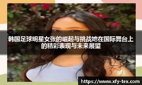 韩国足球明星女张的崛起与挑战她在国际舞台上的精彩表现与未来展望